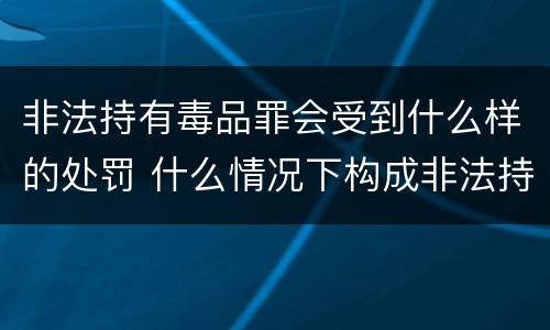 非法持有毒品罪会受到什么样的处罚 什么情况下构成非法持有毒品罪