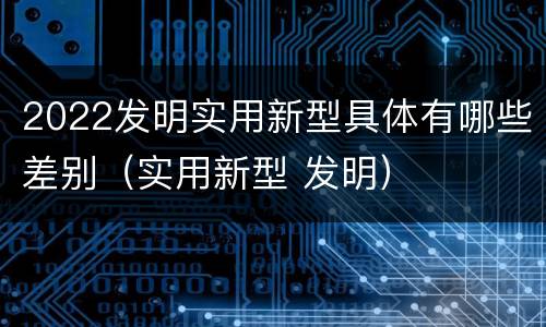 2022发明实用新型具体有哪些差别（实用新型 发明）