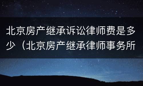 北京房产继承诉讼律师费是多少（北京房产继承律师事务所排名）