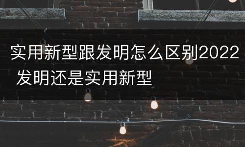 实用新型跟发明怎么区别2022 发明还是实用新型