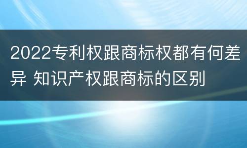 2022专利权跟商标权都有何差异 知识产权跟商标的区别
