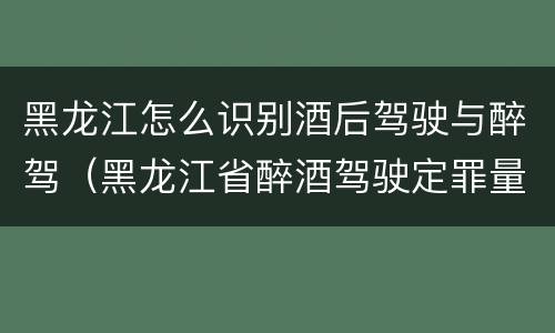 黑龙江怎么识别酒后驾驶与醉驾（黑龙江省醉酒驾驶定罪量刑标准）