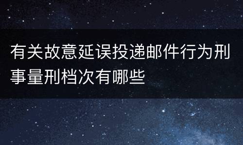 有关故意延误投递邮件行为刑事量刑档次有哪些