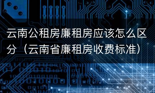 云南公租房廉租房应该怎么区分（云南省廉租房收费标准）