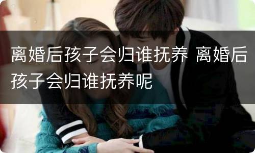 离婚后孩子会归谁抚养 离婚后孩子会归谁抚养呢