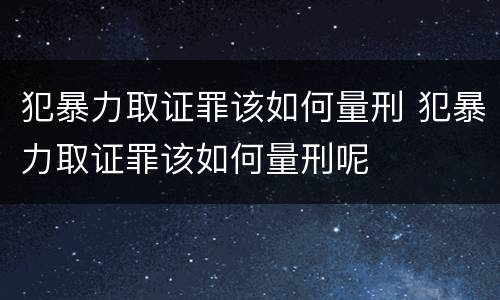 犯暴力取证罪该如何量刑 犯暴力取证罪该如何量刑呢