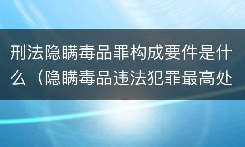 刑法隐瞒毒品罪构成要件是什么（隐瞒毒品违法犯罪最高处罚）