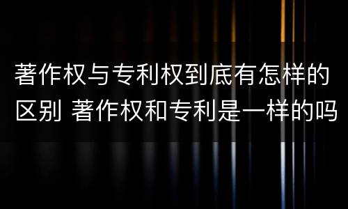 著作权与专利权到底有怎样的区别 著作权和专利是一样的吗