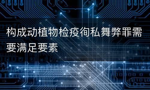 构成动植物检疫徇私舞弊罪需要满足要素