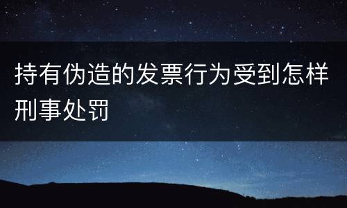 持有伪造的发票行为受到怎样刑事处罚