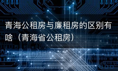青海公租房与廉租房的区别有啥（青海省公租房）