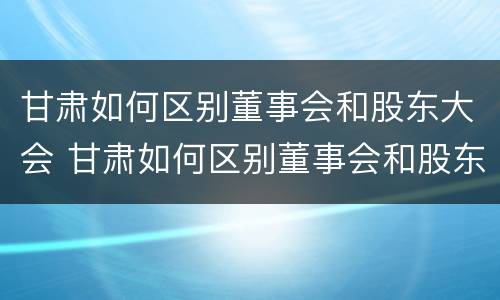 甘肃如何区别董事会和股东大会 甘肃如何区别董事会和股东大会呢