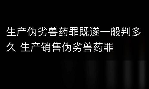 生产伪劣兽药罪既遂一般判多久 生产销售伪劣兽药罪