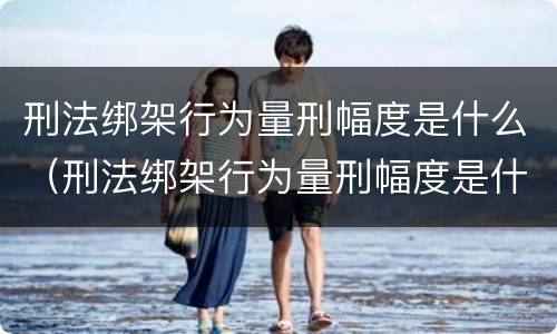 刑法绑架行为量刑幅度是什么（刑法绑架行为量刑幅度是什么）