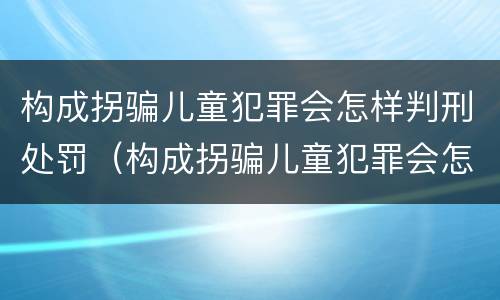 构成拐骗儿童犯罪会怎样判刑处罚（构成拐骗儿童犯罪会怎样判刑处罚案例）
