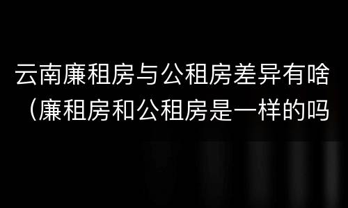 云南廉租房与公租房差异有啥（廉租房和公租房是一样的吗）