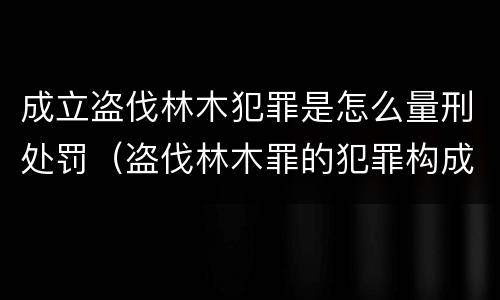 成立盗伐林木犯罪是怎么量刑处罚（盗伐林木罪的犯罪构成）