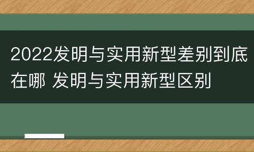 2022发明与实用新型差别到底在哪 发明与实用新型区别