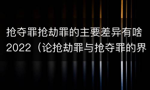 抢夺罪抢劫罪的主要差异有啥2022（论抢劫罪与抢夺罪的界限）