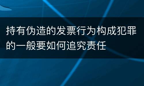 持有伪造的发票行为构成犯罪的一般要如何追究责任