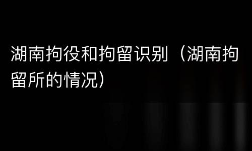 湖南拘役和拘留识别（湖南拘留所的情况）