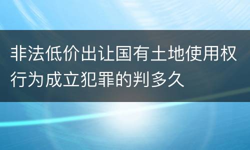 非法低价出让国有土地使用权行为成立犯罪的判多久