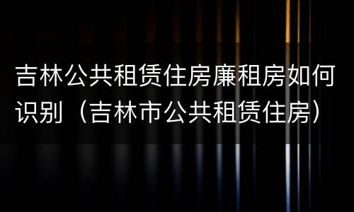 吉林公共租赁住房廉租房如何识别（吉林市公共租赁住房）