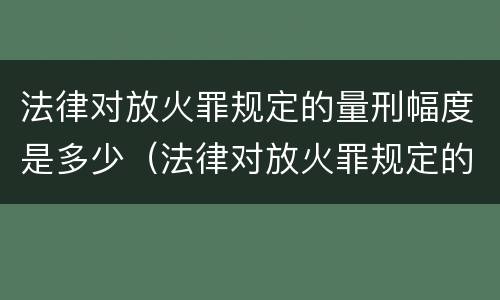 法律对放火罪规定的量刑幅度是多少（法律对放火罪规定的量刑幅度是多少年）