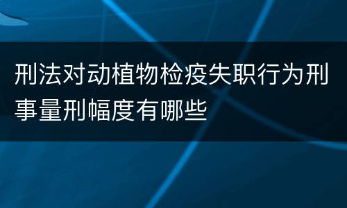 刑法对动植物检疫失职行为刑事量刑幅度有哪些