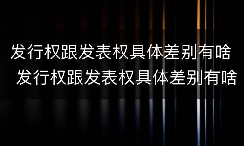 发行权跟发表权具体差别有啥 发行权跟发表权具体差别有啥不一样