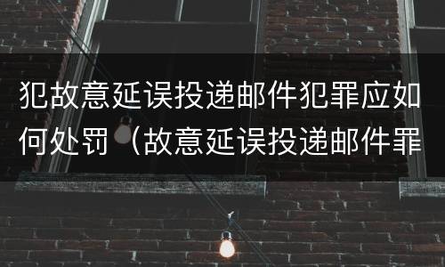 犯故意延误投递邮件犯罪应如何处罚（故意延误投递邮件罪案例）