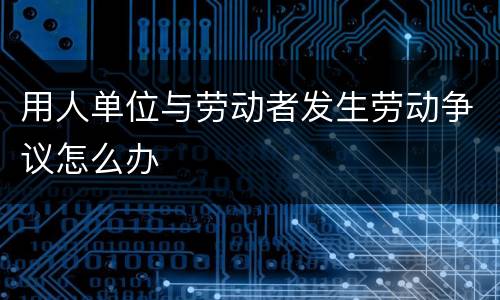 用人单位与劳动者发生劳动争议怎么办