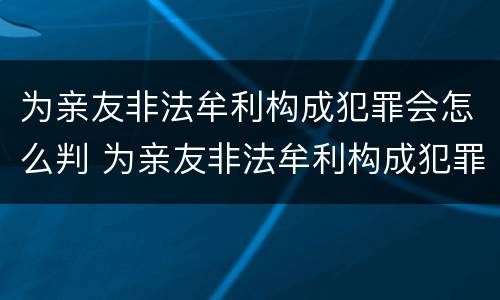 为亲友非法牟利构成犯罪会怎么判 为亲友非法牟利构成犯罪会怎么判呢