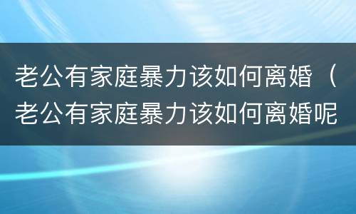 老公有家庭暴力该如何离婚（老公有家庭暴力该如何离婚呢）