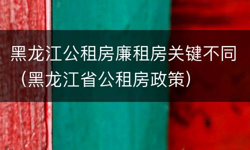 黑龙江公租房廉租房关键不同（黑龙江省公租房政策）