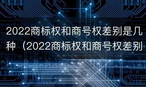2022商标权和商号权差别是几种(2022商标权和商号权差别是几种)