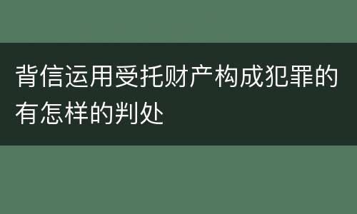 背信运用受托财产构成犯罪的有怎样的判处