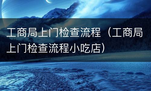 工商局上门检查流程（工商局上门检查流程小吃店）