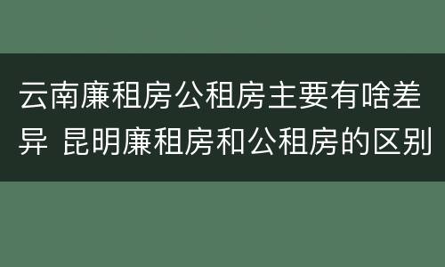 云南廉租房公租房主要有啥差异 昆明廉租房和公租房的区别