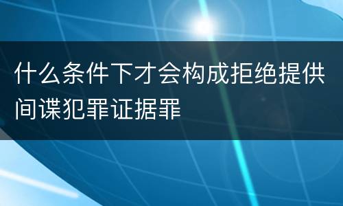 什么条件下才会构成拒绝提供间谍犯罪证据罪