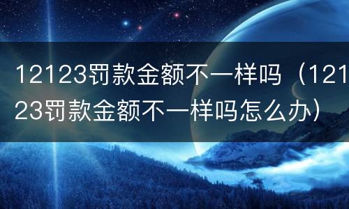 12123罚款金额不一样吗（12123罚款金额不一样吗怎么办）