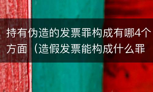 持有伪造的发票罪构成有哪4个方面（造假发票能构成什么罪）