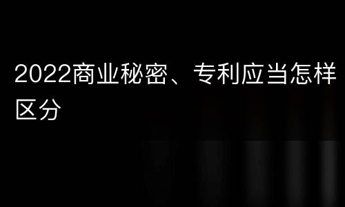 2022商业秘密、专利应当怎样区分