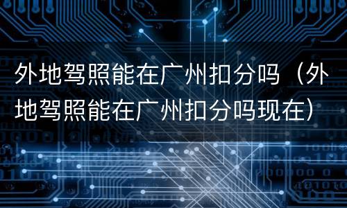 外地驾照能在广州扣分吗（外地驾照能在广州扣分吗现在）