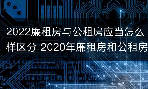 2022廉租房与公租房应当怎么样区分 2020年廉租房和公租房的区别