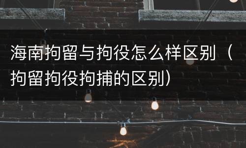 海南拘留与拘役怎么样区别（拘留拘役拘捕的区别）