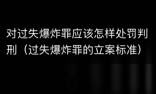 对过失爆炸罪应该怎样处罚判刑（过失爆炸罪的立案标准）
