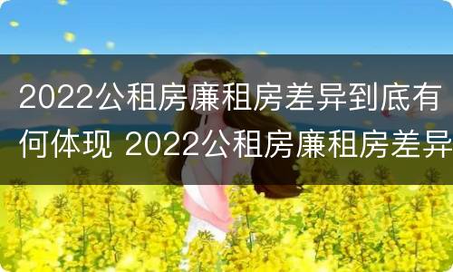 2022公租房廉租房差异到底有何体现 2022公租房廉租房差异到底有何体现和解决