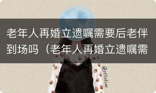 老年人再婚立遗嘱需要后老伴到场吗（老年人再婚立遗嘱需要后老伴到场吗）