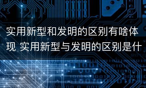 实用新型和发明的区别有啥体现 实用新型与发明的区别是什么